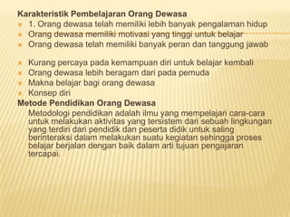 Karakteristik Pembelajaran Orang Dewasa
 1. Orang dewasa telah memiliki lebih banyak pengalaman hidup
 Orang dewasa memiliki motivasi yang tinggi untuk belajar
 Orang dewasa telah memiliki banyak peran dan tanggung jawab
 Kurang percaya pada kemampuan diri untuk belajar kembali
 Orang dewasa lebih beragam dari pada pemuda
 Makna belajar bagi orang dewasa
 Konsep diri
Metode Pendidikan Orang Dewasa
Metodologi pendidikan adalah ilmu yang mempelajari cara-cara
untuk melakukan aktivitas yang tersistem dari sebuah lingkungan
yang terdiri dari pendidik dan peserta didik untuk saling
berinteraksi dalam melakukan suatu kegiatan sehingga proses
belajar berjalan dengan baik dalam arti tujuan pengajaran
tercapai.
 