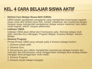KEL. 4 CARA BELAJAR SISWA AKTIF
 Definisi Cara Belajar Siswa Aktif (CBSA)
CBSA adalah pendekatan pengajaran yang memberikan kesempatan kepada
siswa untuk aktif terlibat secar fisik, mental, intelektual, dan emosional dengan
harapan siswa memperoleh pengalaman belajar secara maksimal, baik dalam
ranah kognitif, afektif, maupun psikomotor.
 Indikator CBSA
Indikator CBSA akan dilihat dari 5 komponen yaitu :Aktivitas belajar anak
didik, Aktivitas Guru Mengajar, Program Belajar, Suasana Belajar, Sarana
Belajar.
 Dimensi Program
Prinsip-Prinsip CBSA yang nampak pada 4 dimensi sebagai berikut:
1. Dimensi subjek didik.
2. Dimensi Guru.
3. Kemampuan guru dalam menjalankan peranannya sebagai inovator dan
motivator dan Kemampuan untuk menggunakan berbagai jenis strategi belajar-
mengajar serta penggunaan multi media.
4. Dimensi Program
5. Dimensi situasi belajar-mengajar
 