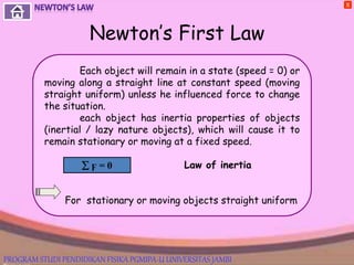 Newton’s First Law
X
Each object will remain in a state (speed = 0) or
moving along a straight line at constant speed (moving
straight uniform) unless he influenced force to change
the situation.
each object has inertia properties of objects
(inertial / lazy nature objects), which will cause it to
remain stationary or moving at a fixed speed.
Law of inertia
For stationary or moving objects straight uniform
 ϝ = 0
PROGRAM STUDI PENDIDIKAN FISIKA PGMIPA-U UNIVERSITAS JAMBI
 