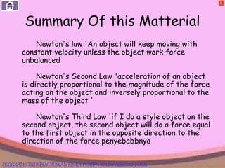Summary Of this Matterial
Newton's law 'An object will keep moving with
constant velocity unless the object work force
unbalanced
Newton's Second Law "acceleration of an object
is directly proportional to the magnitude of the force
acting on the object and inversely proportional to the
mass of the object '
Newton's Third Law 'if I do a style object on the
second object, the second object will do a force equal
to the first object in the opposite direction to the
direction of the force penyebabbnya
X
PROGRAM STUDI PENDIDIKAN FISIKA PGMIPA-U UNIVERSITAS JAMBI
 