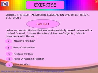 CHOOSE THE RIGHT ANSWER BY CLICKING ON ONE OF LETTERS A ,
B , C , D OR E
Soal No 1
When we boarded the bus that was moving suddenly braked then we will be
pushed forward , it shows the nature of inertia of objects , this is in
accordance with the law ....
Newton’s First Law
Newton’s Second Law
Newton’s Third Law
cause and effect
Force Of Akction n Reaction
E
D
C
B
A
X
EXERCISE
PROGRAM STUDI PENDIDIKAN FISIKA PGMIPA-U UNIVERSITAS JAMBI
 