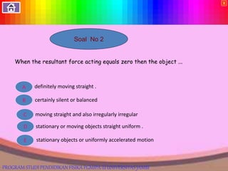 Soal No 2
When the resultant force acting equals zero then the object ...
definitely moving straight .
certainly silent or balanced
stationary or moving objects straight uniform .
E
D
C
B
A
moving straight and also irregularly irregular
stationary objects or uniformly accelerated motion
X
PROGRAM STUDI PENDIDIKAN FISIKA PGMIPA-U UNIVERSITAS JAMBI
 