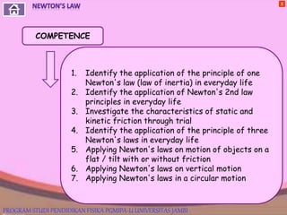 X
COMPETENCE
1. Identify the application of the principle of one
Newton's law (law of inertia) in everyday life
2. Identify the application of Newton's 2nd law
principles in everyday life
3. Investigate the characteristics of static and
kinetic friction through trial
4. Identify the application of the principle of three
Newton's laws in everyday life
5. Applying Newton's laws on motion of objects on a
flat / tilt with or without friction
6. Applying Newton's laws on vertical motion
7. Applying Newton's laws in a circular motion
PROGRAM STUDI PENDIDIKAN FISIKA PGMIPA-U UNIVERSITAS JAMBI
 