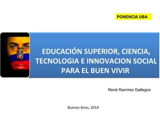EDUCACIÓN SUPERIOR, CIENCIA,
TECNOLOGIA E INNOVACION SOCIAL
PARA EL BUEN VIVIR
Buenos Aires, 2014
René Ramírez Gallegos
PONENCIA UBA
 