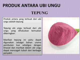 TEPUNG
Produk antara yang terbuat dari ubi
ungu adalah tepung.
Tepung ubi ungu terbuat dari ubi
ungu yang dihaluskan kemudian
dikeringkan.
Manfaat tepung ini yaitu dapat
digunakan sebagai bahan utama
pembutan kue sekaligus dengan
khasiat dan manfaat dalam ubi ungu
dapat mencegah tubuh dari berbagai
penyakit.
PRODUK ANTARA UBI UNGU
 