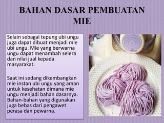 BAHAN DASAR PEMBUATAN
MIE
Selain sebagai tepung ubi ungu
juga dapat dibuat menjadi mie
ubi ungu. Mie yang berwarna
ungu dapat menambah selera
dan nilai jual kepada
masyarakat.
Saat ini sedang dikembangkan
mie instan ubi ungu yang aman
untuk kesehatan dimana mie
ungu menjadi bahan dasarnya.
Bahan-bahan yang digunakan
juga bebas dari pengawet
perasa dan pewarna.
 