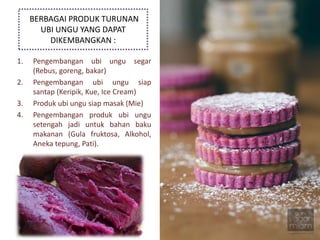 BERBAGAI PRODUK TURUNAN
UBI UNGU YANG DAPAT
DIKEMBANGKAN :
1. Pengembangan ubi ungu segar
(Rebus, goreng, bakar)
2. Pengembangan ubi ungu siap
santap (Keripik, Kue, Ice Cream)
3. Produk ubi ungu siap masak (Mie)
4. Pengembangan produk ubi ungu
setengah jadi untuk bahan baku
makanan (Gula fruktosa, Alkohol,
Aneka tepung, Pati).
 