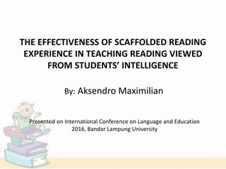 THE EFFECTIVENESS OF SCAFFOLDED READING
EXPERIENCE IN TEACHING READING VIEWED
FROM STUDENTS’ INTELLIGENCE
By: Aksendro Maximilian
Presented on International Conference on Language and Education
2016, Bandar Lampung University
 