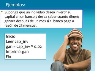 Ejemplos:
•   Suponga que un individuo desea invertir su
    capital en un banco y desea saber cuanto dinero
    ganara después de un mes si el banco paga a
    razón de 2% mensual.


    Inicio
    Leer cap_inv
    gan = cap_inv * 0.02
    Imprimir gan
    Fin
 