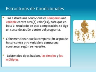 Estructuras de Condicionales
•   Las estructuras condicionales comparan una
    variable contra otro(s) valor(es), para que en
    base al resultado de esta comparación, se siga
    un curso de acción dentro del programa.

•   Cabe mencionar que la comparación se puede
    hacer contra otra variable o contra una
    constante, según se necesite.

•   Existen dos tipos básicos, las simples y las
    múltiples.
 