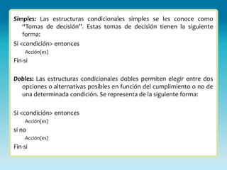 Simples: Las estructuras condicionales simples se les conoce como
    “Tomas de decisión”. Estas tomas de decisión tienen la siguiente
    forma:
Si <condición> entonces
    Acción(es)
Fin-si

Dobles: Las estructuras condicionales dobles permiten elegir entre dos
  opciones o alternativas posibles en función del cumplimiento o no de
  una determinada condición. Se representa de la siguiente forma:

Si <condición> entonces
    Acción(es)
si no
    Acción(es)
Fin-si
 