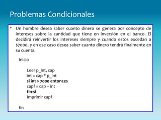 Problemas Condicionales
•   Un hombre desea saber cuanto dinero se genera por concepto de
    intereses sobre la cantidad que tiene en inversión en el banco. El
    decidirá reinvertir los intereses siempre y cuando estos excedan a
    $7000, y en ese caso desea saber cuanto dinero tendrá finalmente en
    su cuenta.

     Inicio

           Leer p_int, cap
           int = cap * p_int
           si int > 7000 entonces
           capf = cap + int
           fin-si
           Imprimir capf

     fin
 