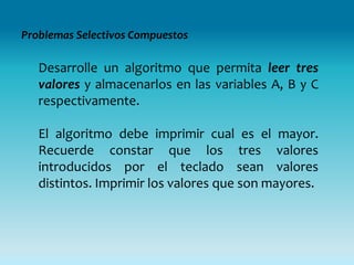 Problemas Selectivos Compuestos

   Desarrolle un algoritmo que permita leer tres
   valores y almacenarlos en las variables A, B y C
   respectivamente.

   El algoritmo debe imprimir cual es el mayor.
   Recuerde constar que los tres valores
   introducidos por el teclado sean valores
   distintos. Imprimir los valores que son mayores.
 