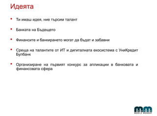 Идеята
• Ти имаш идея, ние търсим талант
• Банката на Бъдещето
• Финансите и банкирането могат да бъдат и забавни
• Среща на талантите от ИТ и дигиталната екосистема с УниКредит
Булбанк
• Организиране на първият конкурс за апликации в банковата и
финансовата сфера
 