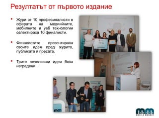 Резултатът от първото издание
• Жури от 10 професиналисти в
сферата на медиийните,
мобилните и уеб технологии
селектираха 10 финалисти.
• Финалистите презентираха
своите идея пред журито,
публиката и пресата.
• Трите печеливши идеи бяха
наградени.
 