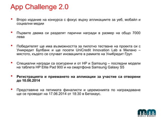 App Challenge 2.0
• Второ издание на конкурса с фокус върху апликациите за уеб, мобайл и
социални медии
• Първите двама си разделят парични награди в размер на общо 7000
лева
• Победителят ще има възможността за пилотно тестване на проекта си с
Уникредит Булбанк и ще посети UniCredit Innovation Lab в Милано –
мястото, където се случват иновациите в рамките на УниКредит Груп
• Специални награди са осигурени и от HP и Samsung – последни модели
на таблета HP Elite Pad 900 и на смартфона Samsung Galaxy S5
• Регистрацията и приемането на апликации за участие са отворени
до 10.06.2014
• Представяне на петимата финалисти и церемонията по награждаване
ще се проведат на 17.06.2014 от 18:30 в Бетахаус.
 