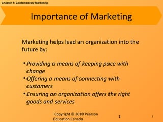 Copyright © 2010 Pearson
Education Canada
1
Chapter 1: Contemporary Marketing
Importance of Marketing
Marketing helps lead an organization into the
future by:
•Providing a means of keeping pace with
change
•Offering a means of connecting with
customers
•Ensuring an organization offers the right
goods and services
1
 