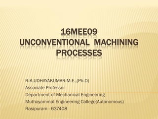 16MEE09
UNCONVENTIONAL MACHINING
PROCESSES
R.K.UDHAYAKUMAR.M.E.,(Ph.D)
Associate Professor
Department of Mechanical Engineering
Muthayammal Engineering College(Autonomous)
Rasipuram - 637408
 