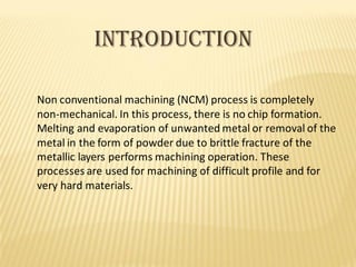 INTRODUCTION
Non conventional machining (NCM) process is completely
non-mechanical. In this process, there is no chip formation.
Melting and evaporation of unwanted metal or removal of the
metal in the form of powder due to brittle fracture of the
metallic layers performs machining operation. These
processes are used for machining of difficult profile and for
very hard materials.
 