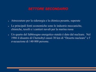 SETTORE SECONDARIO 
● Attrezzature per la siderurgia e la chimica pesante, superate 
● Le principali fonti economiche sono le industrie meccaniche, 
chimiche, tessili e i cantieri navali per la marina russa 
● Un quarto del fabbisogno energetico statale è dato dal nucleare. Nel 
1986 il disastro di Chernobyl causò 30 km di “Deserto nucleare” e l' 
evacuazione di 140 000 persone. 
 