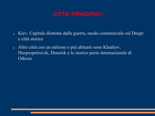 CITTA' PRINCIPALI 
● Kiev: Capitale distrutta dalla guerra, snodo commerciale sul Dnepr 
e città storica 
● Altre città con un milione o più abitanti sono Kharkov, 
Dnepropetrovsk, Donetsk e lo storico porto internazionale di 
Odessa 
 