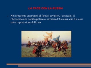 LA PACE CON LA RUSSIA 
● Nel settecento un gruppo di famosi cavalieri, i cosacchi, si 
ribellarono alla nobiltà polacca e invasero l' Ucraina, che finì così 
sotto la protezione dello zar 
 