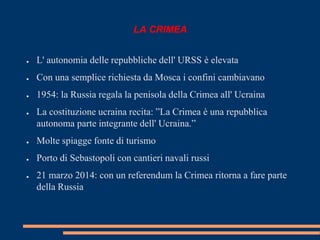 LA CRIMEA 
● L' autonomia delle repubbliche dell' URSS è elevata 
● Con una semplice richiesta da Mosca i confini cambiavano 
● 1954: la Russia regala la penisola della Crimea all' Ucraina 
● La costituzione ucraina recita: ”La Crimea è una repubblica 
autonoma parte integrante dell' Ucraina.” 
● Molte spiagge fonte di turismo 
● Porto di Sebastopoli con cantieri navali russi 
● 21 marzo 2014: con un referendum la Crimea ritorna a fare parte 
della Russia 
 