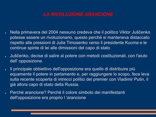 LA RIVOLUZIONE ARANCIONE 
● Nella primavera del 2004 nessuno credeva che il politico Viktor Juščenko 
potesse essere un rivoluzionario, questo perché si manteneva distaccato 
rispetto alle pressioni di Julia Timosenko verso il presidente Kucma e le 
continue spinte di lei alle dimissioni del capo di stato 
● Juščenko, decise di salire al potere con metodi costituzionali, con l'aiuto 
dell' opposizione. 
● Il principale obbiettivo dell'opposizione era quello di distribuire più 
equamente il potere in parlamento e, per raggiungere lo scopo, fece leva 
sulla recente scoperta di intrecci politici del premier con Vladimir Putin, il 
già allora capo di stato della Russia. 
● Perché arancione? Perché il colore simbolo dei manifestanti 
dell'opposizione era proprio l 'arancione 
 