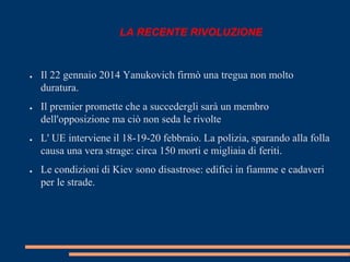 LA RECENTE RIVOLUZIONE 
● Il 22 gennaio 2014 Yanukovich firmò una tregua non molto 
duratura. 
● Il premier promette che a succedergli sarà un membro 
dell'opposizione ma ciò non seda le rivolte 
● L' UE interviene il 18-19-20 febbraio. La polizia, sparando alla folla 
causa una vera strage: circa 150 morti e migliaia di feriti. 
● Le condizioni di Kiev sono disastrose: edifici in fiamme e cadaveri 
per le strade. 
 