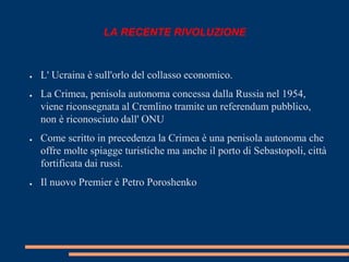 LA RECENTE RIVOLUZIONE 
● L' Ucraina è sull'orlo del collasso economico. 
● La Crimea, penisola autonoma concessa dalla Russia nel 1954, 
viene riconsegnata al Cremlino tramite un referendum pubblico, 
non è riconosciuto dall' ONU 
● Come scritto in precedenza la Crimea è una penisola autonoma che 
offre molte spiagge turistiche ma anche il porto di Sebastopoli, città 
fortificata dai russi. 
● Il nuovo Premier è Petro Poroshenko 
 