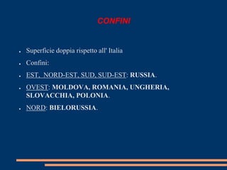 CONFINI 
● Superficie doppia rispetto all' Italia 
● Confini: 
● EST, NORD-EST, SUD, SUD-EST: RUSSIA. 
● OVEST: MOLDOVA, ROMANIA, UNGHERIA, 
SLOVACCHIA, POLONIA. 
● NORD: BIELORUSSIA. 
 