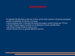 IDROGRAFIA 
●E' bagnata dal Mar Nero e dal mar d' Azov, prima della recente rivoluzione possedeva 
●anche una penisola, la Crimea, ora russa. 
●I fiumi principali sono: il Danubio ad Ovest che segna i confini rumeni per 174 km, 
●a Ovest il Dnestr segna il confine con la Moldava e sfocia nel Mar Nero 
● nel centro il Dnepr divide lo stato in due, 
●Ovest il Donez che è un grande affluente del Don. 
 