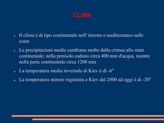 CLIMA 
● Il clima è di tipo continentale nell' interno e mediterraneo sulle 
coste 
● Le precipitazioni medie cambiano molto dalla crimea allo stato 
continentale: nella penisolo cadono circa 400 mm d'acqua, mentre 
nella parte continentale circa 1200 mm 
● La temperatura media invernale di Kiev è di -6° 
● La temperatura minore registrata a Kiev dal 2000 ad oggi è di -20° 
 