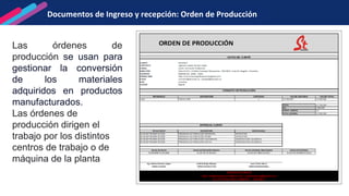 Documentos de Ingreso y recepción: Orden de Producción
Las órdenes de
producción se usan para
gestionar la conversión
de los materiales
adquiridos en productos
manufacturados.
Las órdenes de
producción dirigen el
trabajo por los distintos
centros de trabajo o de
máquina de la planta
 