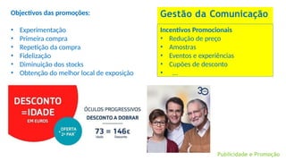 Gestão da Comunicação
Incentivos Promocionais
• Redução de preço
• Amostras
• Eventos e experiências
• Cupões de desconto
• …
Objectivos das promoções:
• Experimentação
• Primeira compra
• Repetição da compra
• Fidelização
• Diminuição dos stocks
• Obtenção do melhor local de exposição
Publicidade e Promoção
 
