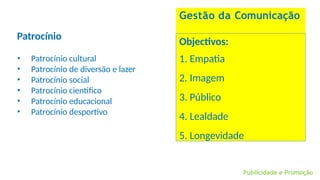 Publicidade e Promoção
Gestão da Comunicação
Patrocínio
• Patrocínio cultural
• Patrocínio de diversão e lazer
• Patrocínio social
• Patrocínio cientifico
• Patrocínio educacional
• Patrocínio desportivo
Objectivos:
1. Empatia
2. Imagem
3. Público
4. Lealdade
5. Longevidade
 