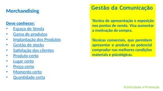 Publicidade e Promoção
Gestão da Comunicação
Merchandising
Deve conhecer:
• Espaço de Venda
• Gama de produtos
• Implantação dos Produtos
• Gestão de stocks
• Satisfação dos clientes
• Produto certo
• Lugar certo
• Preço certo
• Momento certo
• Quantidade certa
Técnica de apresentação e exposição
nos pontos de venda. Visa aumentar
a motivação de compra.
Técnicas comerciais, que permitem
apresentar o produto ao potencial
comprador nas melhores condições
materiais e psicológicas.
 