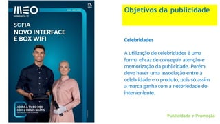 Objetivos da publicidade
Celebridades
A utilização de celebridades é uma
forma eficaz de conseguir atenção e
memorização da publicidade. Porém
deve haver uma associação entre a
celebridade e o produto, pois só assim
a marca ganha com a notoriedade do
interveniente.
Publicidade e Promoção
 