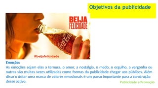 Objetivos da publicidade
Publicidade e Promoção
Emoção:
As emoções sejam elas a ternura, o amor, a nostalgia, o medo, o orgulho, a vergonha ou
outras são muitas vezes utilizadas como formas da publicidade chegar aos públicos. Além
disso o dotar uma marca de valores emocionais é um passo importante para a construção
desse activo.
 