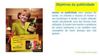 Objetivos da publicidade
Humor na publicidade nem sempre foi
aceite, no entanto o recurso ao humor e
aos humoristas é desde á muito utilizado
sendo actualmente uma das formas mais
utilizadas. O humor tem porém o problema
de cansar facilmente e ser também mais
susceptível de haver pessoas que não
gostam.
Publicidade e Promoção
 