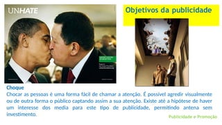 Objetivos da publicidade
Choque
Chocar as pessoas é uma forma fácil de chamar a atenção. É possível agredir visualmente
ou de outra forma o público captando assim a sua atenção. Existe até a hipótese de haver
um interesse dos media para este tipo de publicidade, permitindo antena sem
investimento. Publicidade e Promoção
 