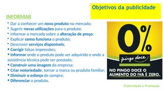 INFORMAR
• Dar a conhecer um novo produto no mercado;
• Sugerir novas utilizações para o produto;
• Informar o mercado sobre a alteração de preço;
• Explicar como funciona o produto;
• Descrever serviços disponíveis;
• Corrigir falsas impressões;
• Informar onde o produto pode ser adquirido e onde a
assistência técnica pode ser prestada;
• Construir uma imagem da empresa;
• Criar notoriedade, tornar a marca ou produto familiar;
• Diminuir o esforço de compra;
• Diferenciar o produto.
Objetivos da publicidade
Publicidade e Promoção
 