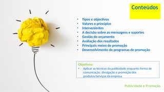 • Tipos e objectivos
• Valores e princípios
• Intervenientes
• A decisão sobre as mensagens e suportes
• Gestão do orçamento
• Avaliação dos resultados
• Principais meios de promoção
• Desenvolvimento de programas de promoção
Publicidade e Promoção
Conteúdos
Objetivos:
• Aplicar as técnicas da publicidade enquanto forma de
comunicação, divulgação e promoção dos
produtos/serviços da empresa
 