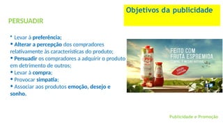 PERSUADIR
• Levar à preferência;
• Alterar a percepção dos compradores
relativamente às características do produto;
• Persuadir os compradores a adquirir o produto
em detrimento de outros;
• Levar à compra;
• Provocar simpatia;
• Associar aos produtos emoção, desejo e
sonho.
Objetivos da publicidade
Publicidade e Promoção
 
