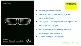 • Respeito pela concorrência
• Proibição da mentira e da utilização de
argumentos falsos
• Está sujeita a uma regulamentação rigorosa e a
um código deontológico
• Não assume um revestimento impositivo,
pretendendo apenas sugerir
• O autor é sempre identificado
Atitudes
Publicidade e Promoção
 