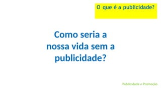 Publicidade e Promoção
O que é a publicidade?
Como seria a
nossa vida sem a
publicidade?
 