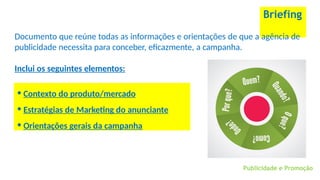 Briefing
Documento que reúne todas as informações e orientações de que a agência de
publicidade necessita para conceber, eficazmente, a campanha.
Inclui os seguintes elementos:
Publicidade e Promoção
• Contexto do produto/mercado
• Estratégias de Marketing do anunciante
• Orientações gerais da campanha
 