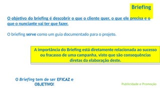 Briefing
O objetivo do briefing é descobrir o que o cliente quer, o que ele precisa e o
que o nunciante vai ter que fazer.
O briefing serve como um guia documentado para o projeto.
Publicidade e Promoção
A importância do Briefing está diretamente relacionada ao sucesso
ou fracasso de uma campanha, visto que são consequências
diretas da elaboração deste.
O Briefing tem de ser EFICAZ e
OBJETIVO!
 