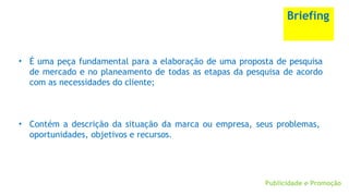 Publicidade e Promoção
Briefing
• É uma peça fundamental para a elaboração de uma proposta de pesquisa
de mercado e no planeamento de todas as etapas da pesquisa de acordo
com as necessidades do cliente;
• Contém a descrição da situação da marca ou empresa, seus problemas,
oportunidades, objetivos e recursos.
 