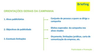 Briefing
ORIENTAÇÕES GERAIS DA CAMPANHA
1. Alvos publicitários Conjunto de pessoas a quem se dirige a
campanha
Publicidade e Promoção
2. Objectivos de publicidade
Efeitos esperados da campanha nos
alvos visados
3. Eventuais limitações
Orçamento, limitações jurídicas, carta de
comunicação da empresa, etc.
 